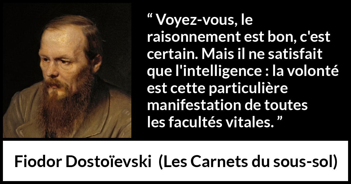 Citation de Fiodor Dostoïevski sur la raison tirée des Carnets du sous-sol - Voyez-vous, le raisonnement est bon, c'est certain. Mais il ne satisfait que l'intelligence : la volonté est cette particulière manifestation de toutes les facultés vitales.