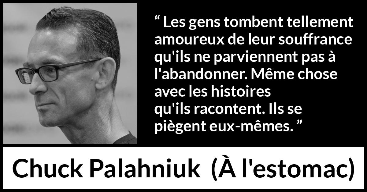 Citation de Chuck Palahniuk sur la douleur tirée de À l'estomac - Les gens tombent tellement amoureux de leur souffrance qu'ils ne parviennent pas à l'abandonner. Même chose avec les histoires qu'ils racontent. Ils se piègent eux-mêmes.