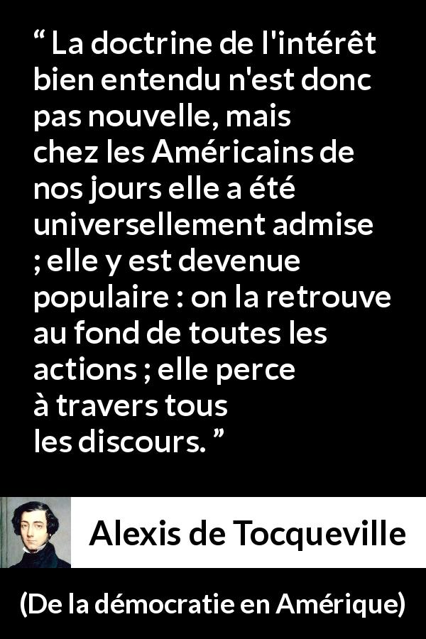 Citation d'Alexis de Tocqueville sur l'Amérique tirée de De la démocratie en Amérique - La doctrine de l'intérêt bien entendu n'est donc pas nouvelle, mais chez les Américains de nos jours elle a été universellement admise ; elle y est devenue populaire : on la retrouve au fond de toutes les actions ; elle perce à travers tous les discours.