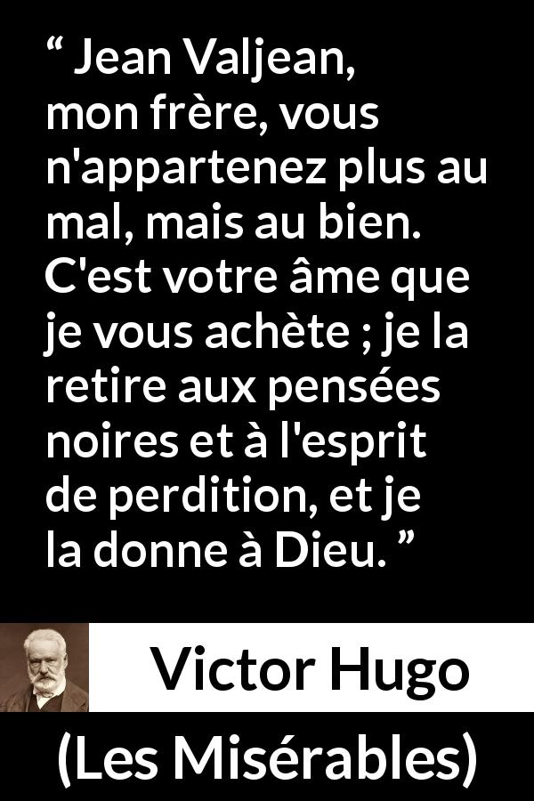 Citation de Victor Hugo sur le mal tirée des Misérables - Jean Valjean, mon frère, vous n'appartenez plus au mal, mais au bien. C'est votre âme que je vous achète ; je la retire aux pensées noires et à l'esprit de perdition, et je la donne à Dieu.