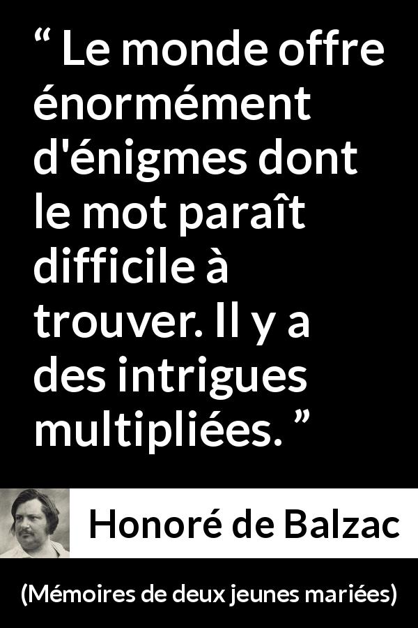 Citation de Honoré de Balzac sur les intrigues tirée de Mémoires de deux jeunes mariées - Le monde offre énormément d'énigmes dont le mot paraît difficile à trouver. Il y a des intrigues multipliées.