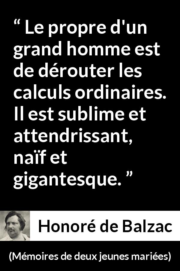 Citation de Honoré de Balzac sur la grandeur tirée de Mémoires de deux jeunes mariées - Le propre d'un grand homme est de dérouter les calculs ordinaires. Il est sublime et attendrissant, naïf et gigantesque.