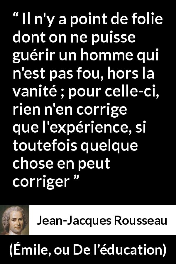 Citation de Jean-Jacques Rousseau sur la vanité tirée d'Émile, ou De l’éducation - Il n'y a point de folie dont on ne puisse guérir un homme qui n'est pas fou, hors la vanité ; pour celle-ci, rien n'en corrige que l'expérience, si toutefois quelque chose en peut corriger