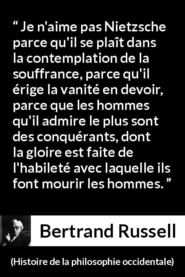 Citation de Bertrand Russell sur la souffrance tirée de Histoire de la philosophie occidentale - Je n'aime pas Nietzsche parce qu'il se plaît dans la contemplation de la souffrance, parce qu'il érige la vanité en devoir, parce que les hommes qu'il admire le plus sont des conquérants, dont la gloire est faite de l'habileté avec laquelle ils font mourir les hommes.