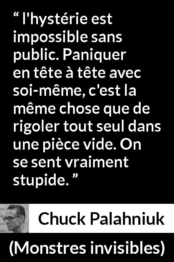 Citation de Chuck Palahniuk sur le public tirée de Monstres invisibles - l'hystérie est impossible sans public. Paniquer en tête à tête avec soi-même, c'est la même chose que de rigoler tout seul dans une pièce vide. On se sent vraiment stupide.