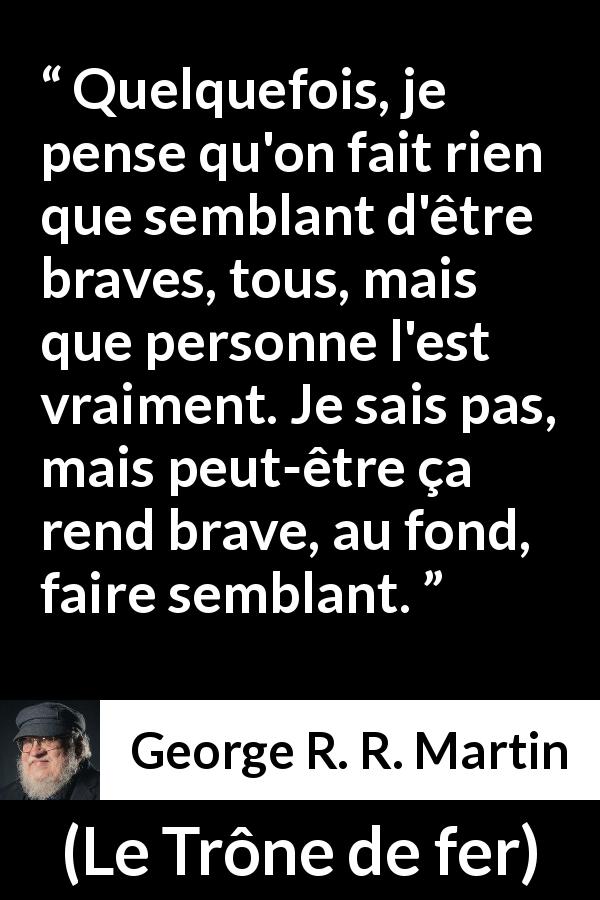 Citation de George R. R. Martin sur le courage tirée du Trône de fer - Quelquefois, je pense qu'on fait rien que semblant d'être braves, tous, mais que personne l'est vraiment. Je sais pas, mais peut-être ça rend brave, au fond, faire semblant.