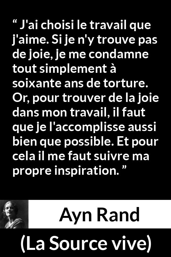 Citation d'Ayn Rand sur la torture tirée de La Source vive - J'ai choisi le travail que j'aime. Si je n'y trouve pas de joie, je me condamne tout simplement à soixante ans de torture. Or, pour trouver de la joie dans mon travail, il faut que je l'accomplisse aussi bien que possible. Et pour cela il me faut suivre ma propre inspiration.