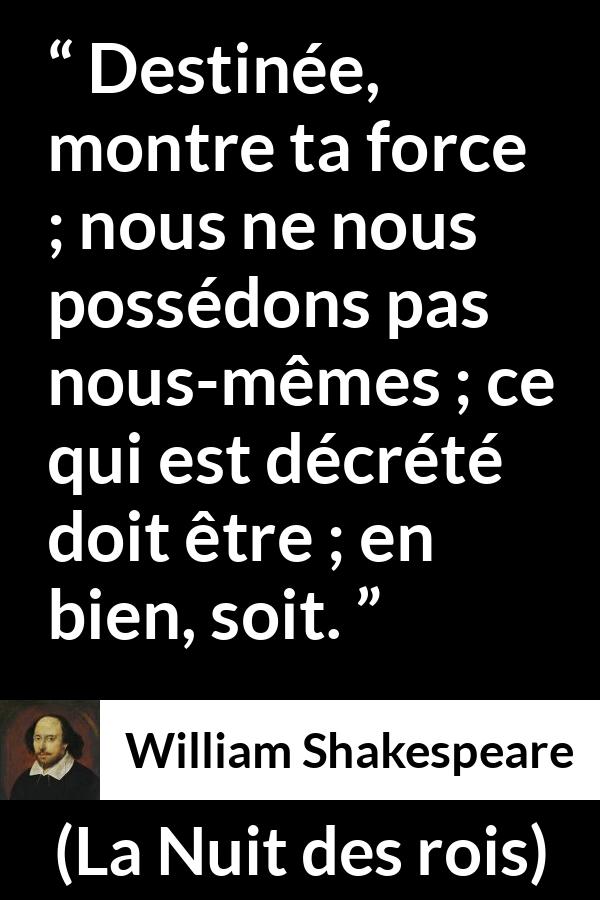 Citation de William Shakespeare sur le destin tirée de La Nuit des rois - Destinée, montre ta force ; nous ne nous possédons pas nous-mêmes ; ce qui est décrété doit être ; en bien, soit.