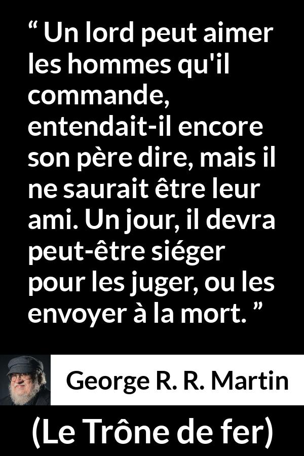 Citation de George R. R. Martin sur le jugement tirée du Trône de fer - Un lord peut aimer les hommes qu'il commande, entendait-il encore son père dire, mais il ne saurait être leur ami. Un jour, il devra peut-être siéger pour les juger, ou les envoyer à la mort.