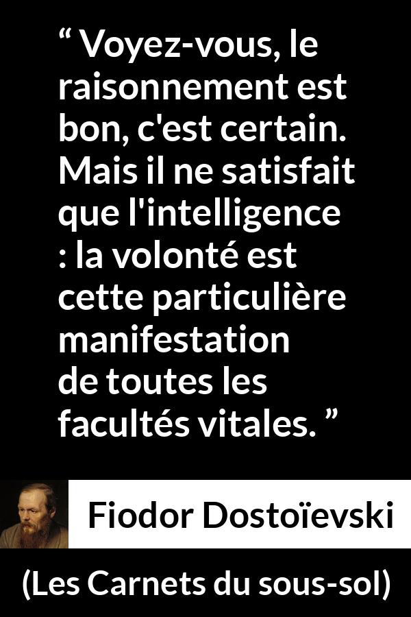 Citation de Fiodor Dostoïevski sur la raison tirée des Carnets du sous-sol - Voyez-vous, le raisonnement est bon, c'est certain. Mais il ne satisfait que l'intelligence : la volonté est cette particulière manifestation de toutes les facultés vitales.