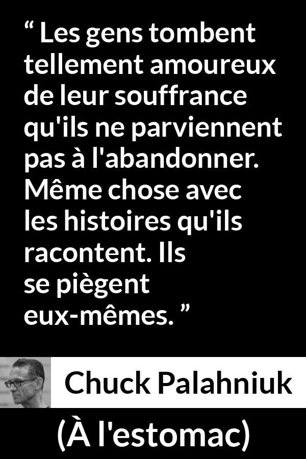 Citation de Chuck Palahniuk sur la douleur tirée de À l'estomac - Les gens tombent tellement amoureux de leur souffrance qu'ils ne parviennent pas à l'abandonner. Même chose avec les histoires qu'ils racontent. Ils se piègent eux-mêmes.