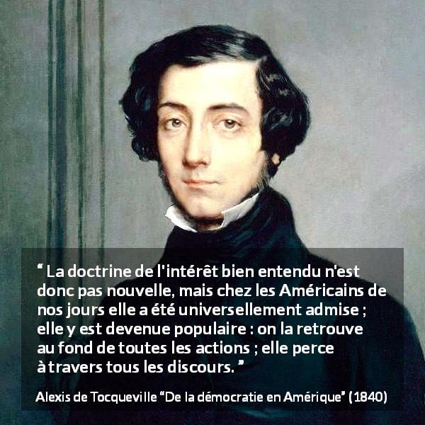 Citation d'Alexis de Tocqueville sur l'Amérique tirée de De la démocratie en Amérique - La doctrine de l'intérêt bien entendu n'est donc pas nouvelle, mais chez les Américains de nos jours elle a été universellement admise ; elle y est devenue populaire : on la retrouve au fond de toutes les actions ; elle perce à travers tous les discours.