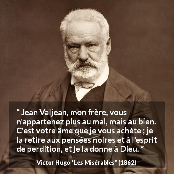 Citation de Victor Hugo sur le mal tirée des Misérables - Jean Valjean, mon frère, vous n'appartenez plus au mal, mais au bien. C'est votre âme que je vous achète ; je la retire aux pensées noires et à l'esprit de perdition, et je la donne à Dieu.