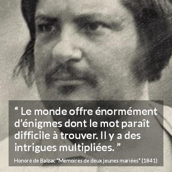 Citation de Honoré de Balzac sur les intrigues tirée de Mémoires de deux jeunes mariées - Le monde offre énormément d'énigmes dont le mot paraît difficile à trouver. Il y a des intrigues multipliées.