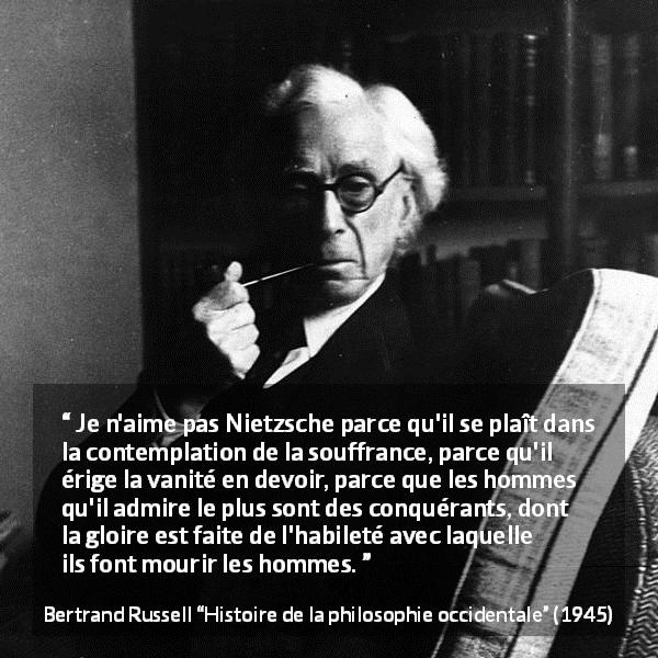 Citation de Bertrand Russell sur la souffrance tirée de Histoire de la philosophie occidentale - Je n'aime pas Nietzsche parce qu'il se plaît dans la contemplation de la souffrance, parce qu'il érige la vanité en devoir, parce que les hommes qu'il admire le plus sont des conquérants, dont la gloire est faite de l'habileté avec laquelle ils font mourir les hommes.