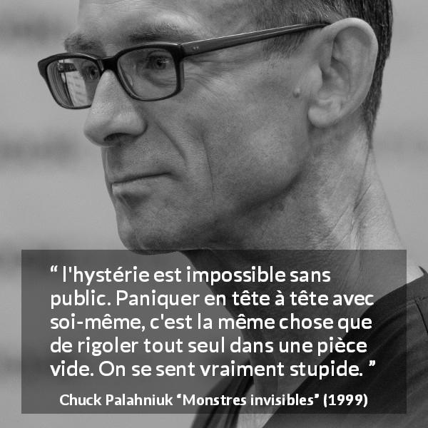 Citation de Chuck Palahniuk sur le public tirée de Monstres invisibles - l'hystérie est impossible sans public. Paniquer en tête à tête avec soi-même, c'est la même chose que de rigoler tout seul dans une pièce vide. On se sent vraiment stupide.