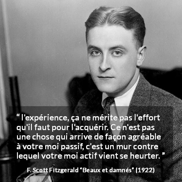Citation de F. Scott Fitzgerald sur l'expérience tirée de Beaux et damnés - l'expérience, ça ne mérite pas l'effort qu'il faut pour l'acquérir. Ce n'est pas une chose qui arrive de façon agréable à votre moi passif, c'est un mur contre lequel votre moi actif vient se heurter.