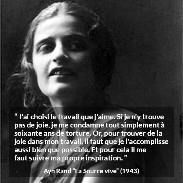 Citation d'Ayn Rand sur la torture tirée de La Source vive - J'ai choisi le travail que j'aime. Si je n'y trouve pas de joie, je me condamne tout simplement à soixante ans de torture. Or, pour trouver de la joie dans mon travail, il faut que je l'accomplisse aussi bien que possible. Et pour cela il me faut suivre ma propre inspiration.