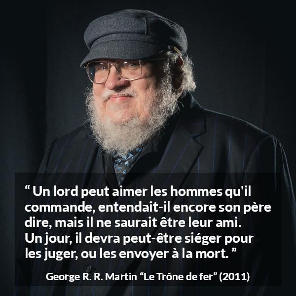 Citation de George R. R. Martin sur le jugement tirée du Trône de fer - Un lord peut aimer les hommes qu'il commande, entendait-il encore son père dire, mais il ne saurait être leur ami. Un jour, il devra peut-être siéger pour les juger, ou les envoyer à la mort.