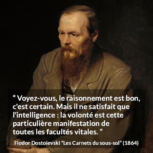 Citation de Fiodor Dostoïevski sur la raison tirée des Carnets du sous-sol - Voyez-vous, le raisonnement est bon, c'est certain. Mais il ne satisfait que l'intelligence : la volonté est cette particulière manifestation de toutes les facultés vitales.