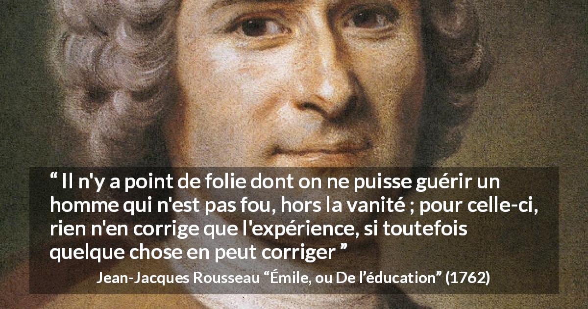 Citation de Jean-Jacques Rousseau sur la vanité tirée d'Émile, ou De l’éducation - Il n'y a point de folie dont on ne puisse guérir un homme qui n'est pas fou, hors la vanité ; pour celle-ci, rien n'en corrige que l'expérience, si toutefois quelque chose en peut corriger