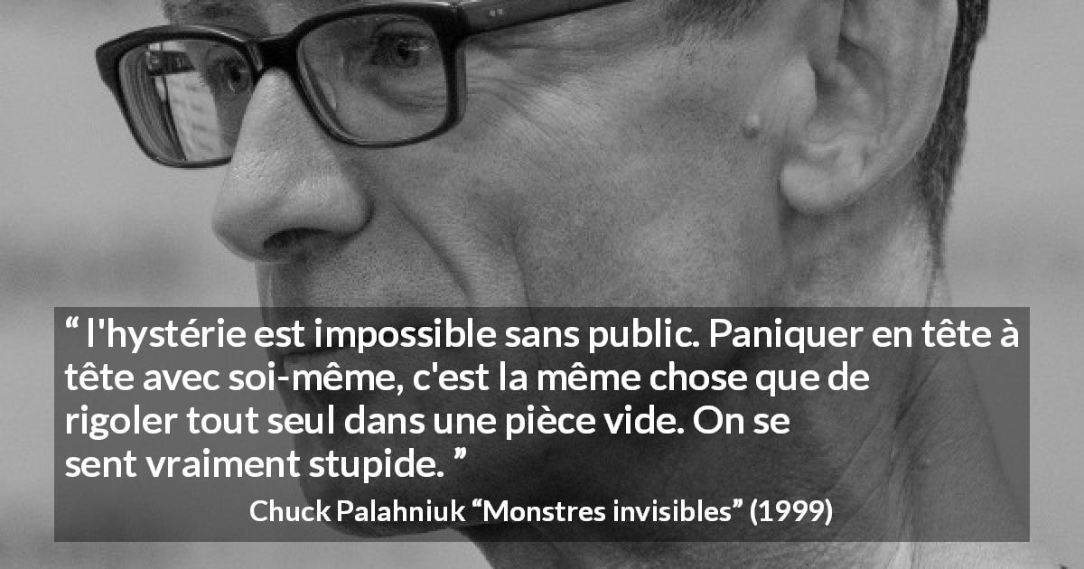 Citation de Chuck Palahniuk sur le public tirée de Monstres invisibles - l'hystérie est impossible sans public. Paniquer en tête à tête avec soi-même, c'est la même chose que de rigoler tout seul dans une pièce vide. On se sent vraiment stupide.