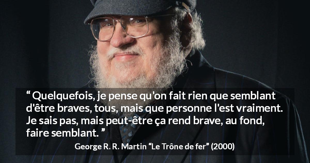 Citation de George R. R. Martin sur le courage tirée du Trône de fer - Quelquefois, je pense qu'on fait rien que semblant d'être braves, tous, mais que personne l'est vraiment. Je sais pas, mais peut-être ça rend brave, au fond, faire semblant.