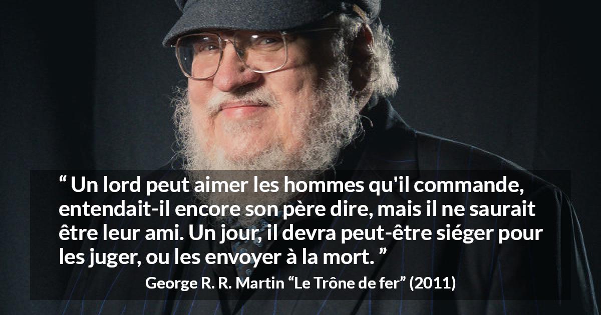 Citation de George R. R. Martin sur le jugement tirée du Trône de fer - Un lord peut aimer les hommes qu'il commande, entendait-il encore son père dire, mais il ne saurait être leur ami. Un jour, il devra peut-être siéger pour les juger, ou les envoyer à la mort.