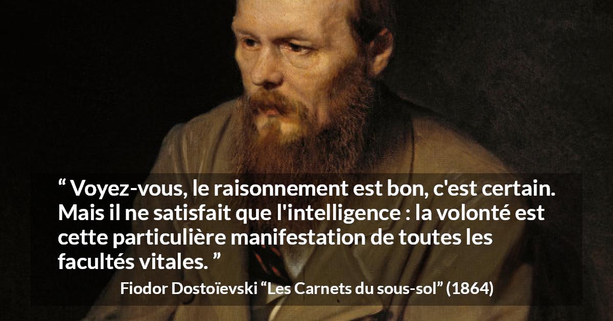 Citation de Fiodor Dostoïevski sur la raison tirée des Carnets du sous-sol - Voyez-vous, le raisonnement est bon, c'est certain. Mais il ne satisfait que l'intelligence : la volonté est cette particulière manifestation de toutes les facultés vitales.