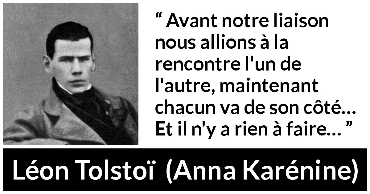 Citation de Léon Tolstoï sur l'amour tirée d'Anna Karénine - Avant notre liaison nous allions à la rencontre l'un de l'autre, maintenant chacun va de son côté… Et il n'y a rien à faire…