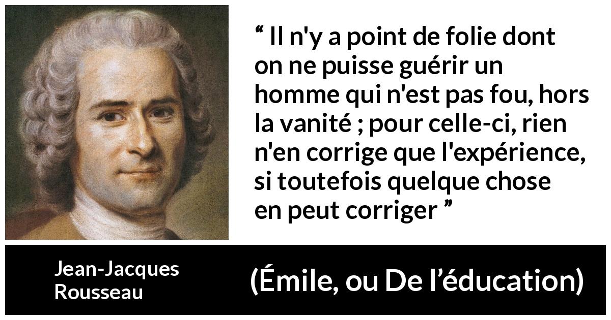 Citation de Jean-Jacques Rousseau sur la vanité tirée d'Émile, ou De l’éducation - Il n'y a point de folie dont on ne puisse guérir un homme qui n'est pas fou, hors la vanité ; pour celle-ci, rien n'en corrige que l'expérience, si toutefois quelque chose en peut corriger