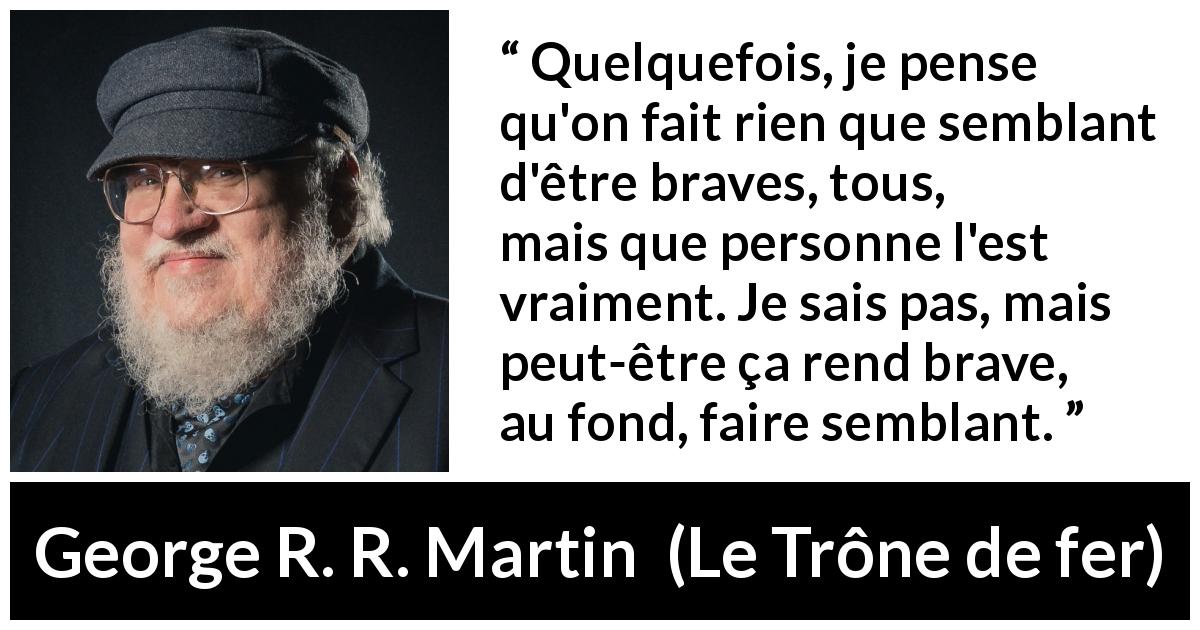 Citation de George R. R. Martin sur le courage tirée du Trône de fer - Quelquefois, je pense qu'on fait rien que semblant d'être braves, tous, mais que personne l'est vraiment. Je sais pas, mais peut-être ça rend brave, au fond, faire semblant.