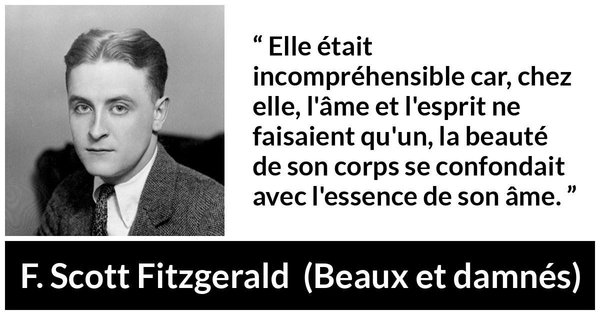 Citation de F. Scott Fitzgerald sur la beauté tirée de Beaux et damnés - Elle était incompréhensible car, chez elle, l'âme et l'esprit ne faisaient qu'un, la beauté de son corps se confondait avec l'essence de son âme.