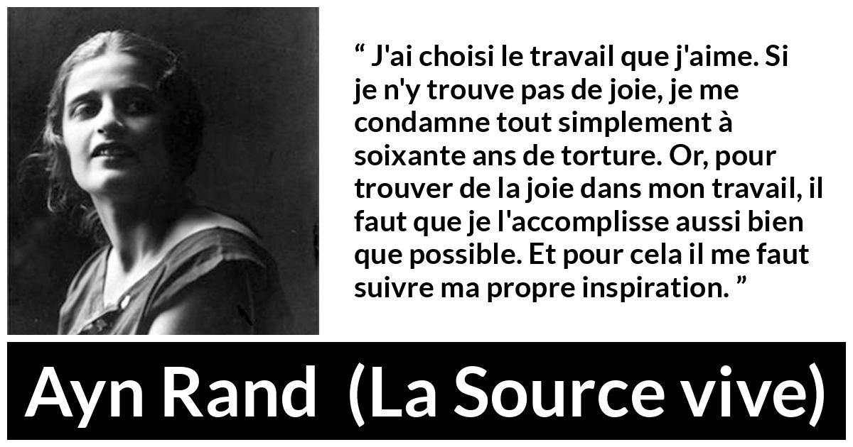 Citation d'Ayn Rand sur la torture tirée de La Source vive - J'ai choisi le travail que j'aime. Si je n'y trouve pas de joie, je me condamne tout simplement à soixante ans de torture. Or, pour trouver de la joie dans mon travail, il faut que je l'accomplisse aussi bien que possible. Et pour cela il me faut suivre ma propre inspiration.