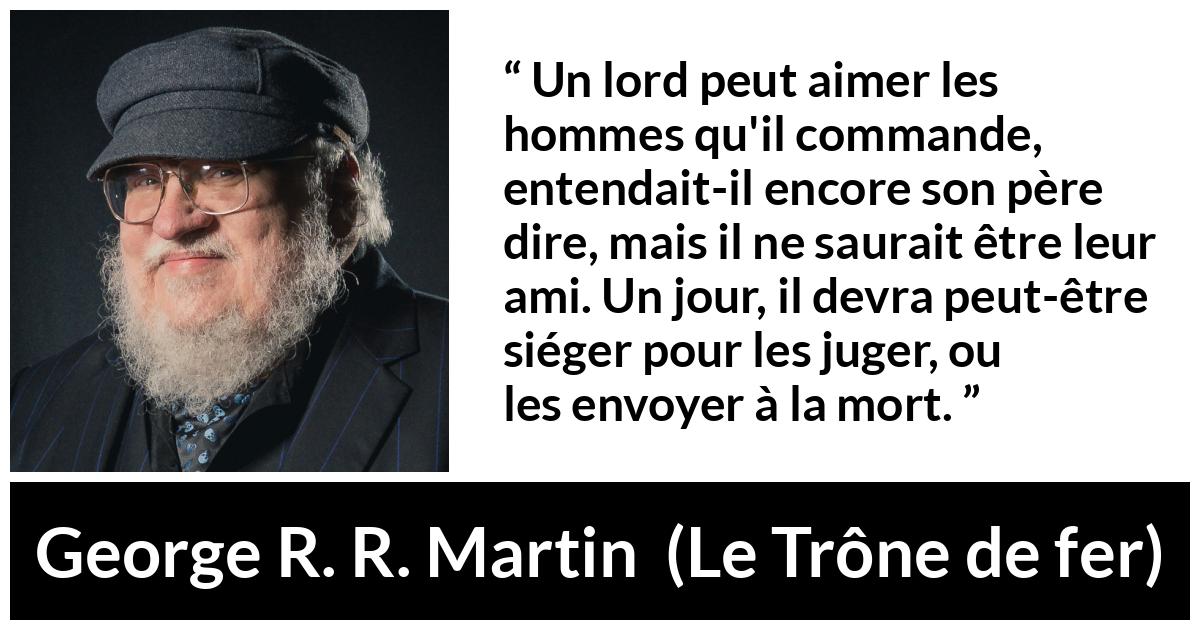 Citation de George R. R. Martin sur le jugement tirée du Trône de fer - Un lord peut aimer les hommes qu'il commande, entendait-il encore son père dire, mais il ne saurait être leur ami. Un jour, il devra peut-être siéger pour les juger, ou les envoyer à la mort.