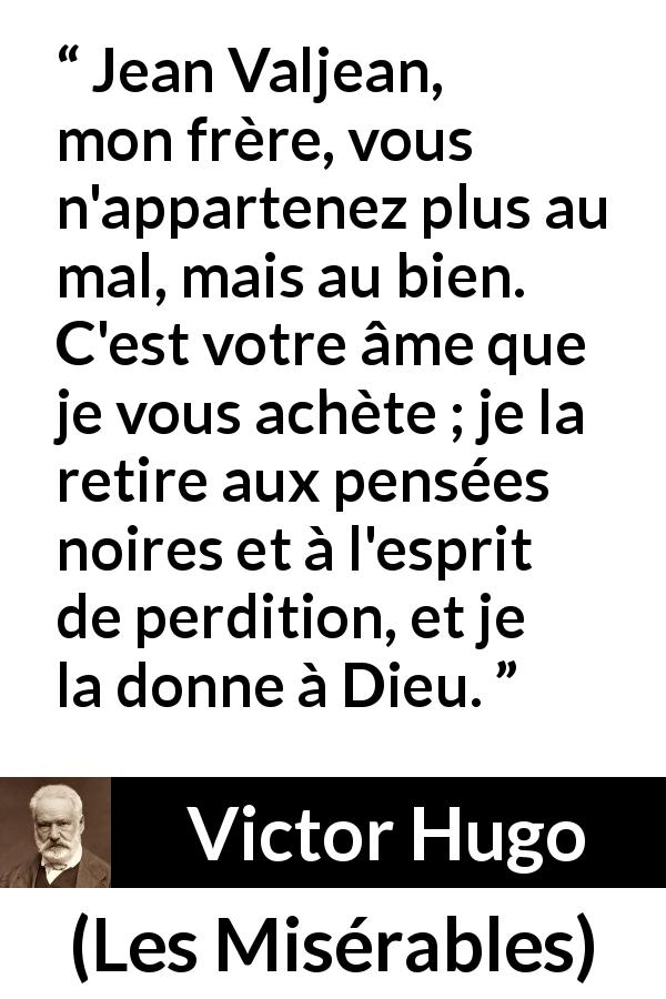 Citation de Victor Hugo sur le mal tirée des Misérables - Jean Valjean, mon frère, vous n'appartenez plus au mal, mais au bien. C'est votre âme que je vous achète ; je la retire aux pensées noires et à l'esprit de perdition, et je la donne à Dieu.