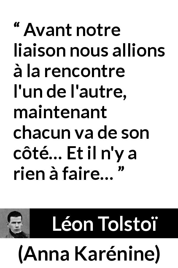 Citation de Léon Tolstoï sur l'amour tirée d'Anna Karénine - Avant notre liaison nous allions à la rencontre l'un de l'autre, maintenant chacun va de son côté… Et il n'y a rien à faire…