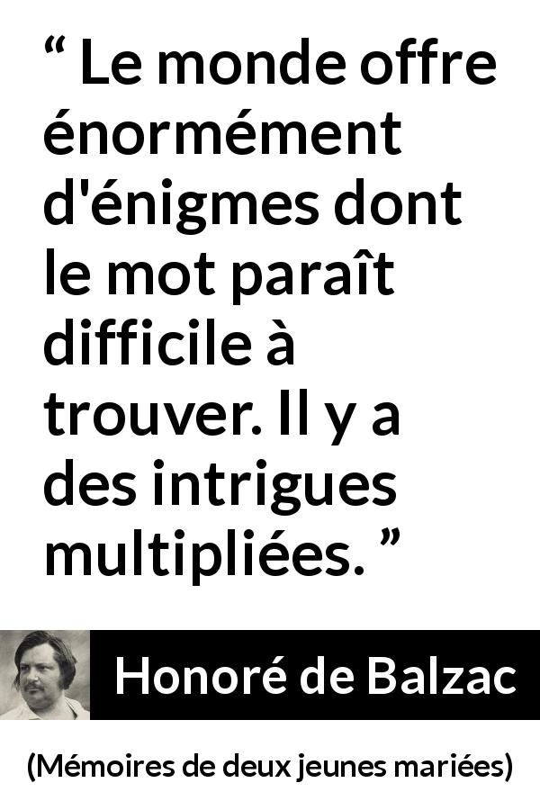 Citation de Honoré de Balzac sur les intrigues tirée de Mémoires de deux jeunes mariées - Le monde offre énormément d'énigmes dont le mot paraît difficile à trouver. Il y a des intrigues multipliées.