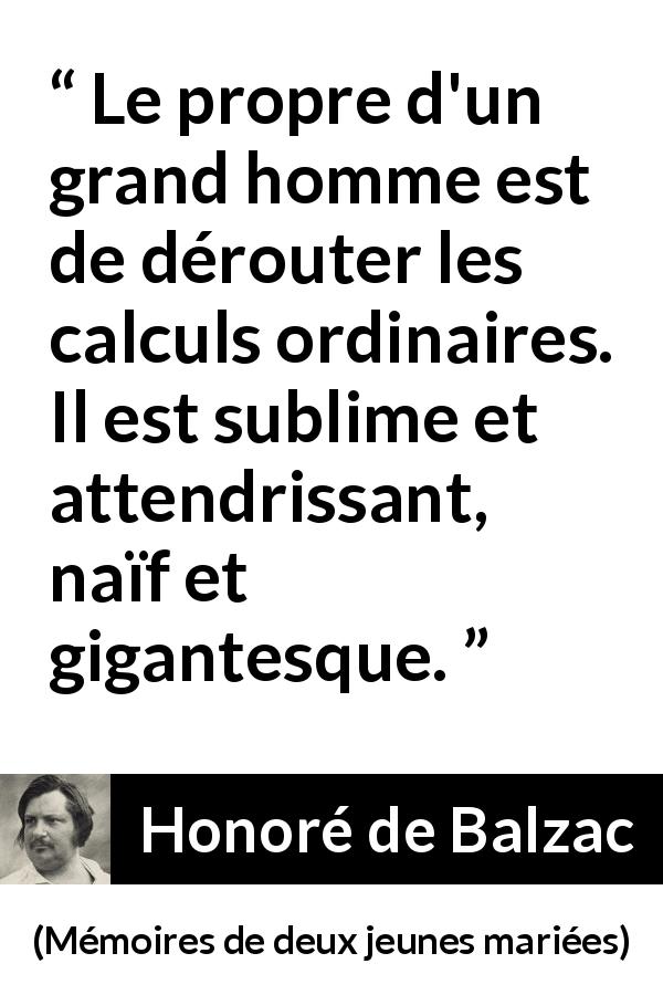 Citation de Honoré de Balzac sur la grandeur tirée de Mémoires de deux jeunes mariées - Le propre d'un grand homme est de dérouter les calculs ordinaires. Il est sublime et attendrissant, naïf et gigantesque.