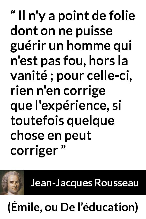 Citation de Jean-Jacques Rousseau sur la vanité tirée d'Émile, ou De l’éducation - Il n'y a point de folie dont on ne puisse guérir un homme qui n'est pas fou, hors la vanité ; pour celle-ci, rien n'en corrige que l'expérience, si toutefois quelque chose en peut corriger