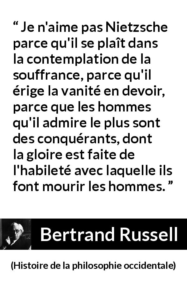 Citation de Bertrand Russell sur la souffrance tirée de Histoire de la philosophie occidentale - Je n'aime pas Nietzsche parce qu'il se plaît dans la contemplation de la souffrance, parce qu'il érige la vanité en devoir, parce que les hommes qu'il admire le plus sont des conquérants, dont la gloire est faite de l'habileté avec laquelle ils font mourir les hommes.