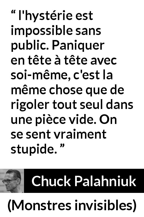 Citation de Chuck Palahniuk sur le public tirée de Monstres invisibles - l'hystérie est impossible sans public. Paniquer en tête à tête avec soi-même, c'est la même chose que de rigoler tout seul dans une pièce vide. On se sent vraiment stupide.