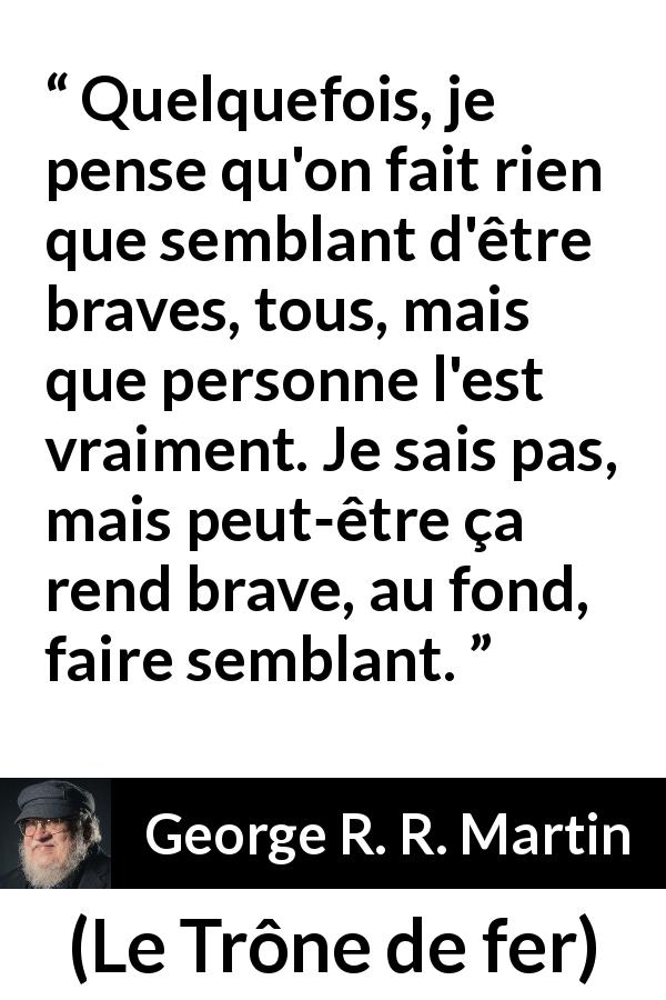 Citation de George R. R. Martin sur le courage tirée du Trône de fer - Quelquefois, je pense qu'on fait rien que semblant d'être braves, tous, mais que personne l'est vraiment. Je sais pas, mais peut-être ça rend brave, au fond, faire semblant.