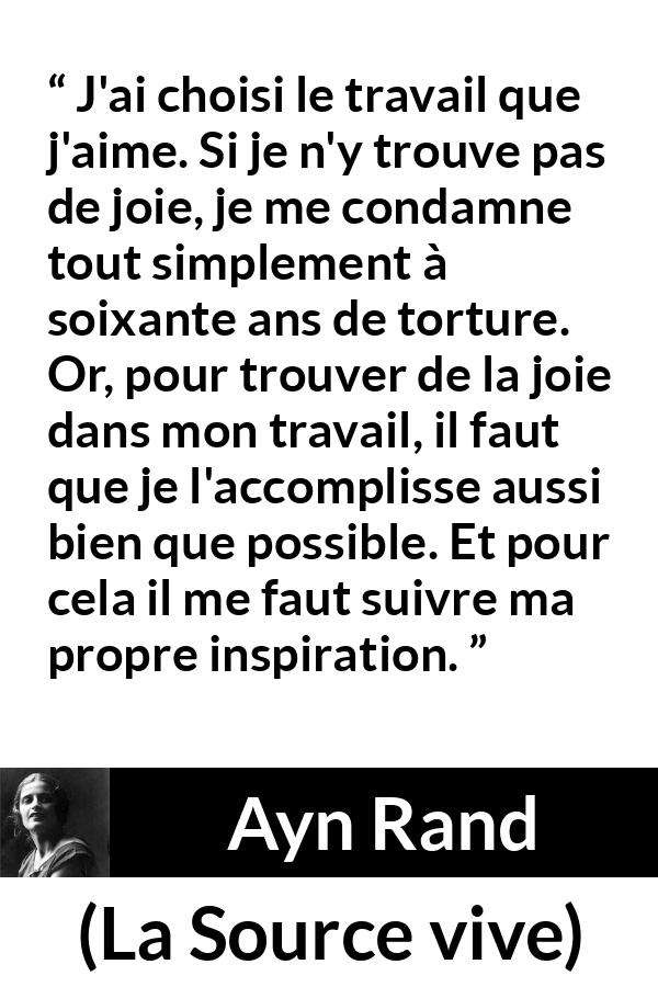 Citation d'Ayn Rand sur la torture tirée de La Source vive - J'ai choisi le travail que j'aime. Si je n'y trouve pas de joie, je me condamne tout simplement à soixante ans de torture. Or, pour trouver de la joie dans mon travail, il faut que je l'accomplisse aussi bien que possible. Et pour cela il me faut suivre ma propre inspiration.