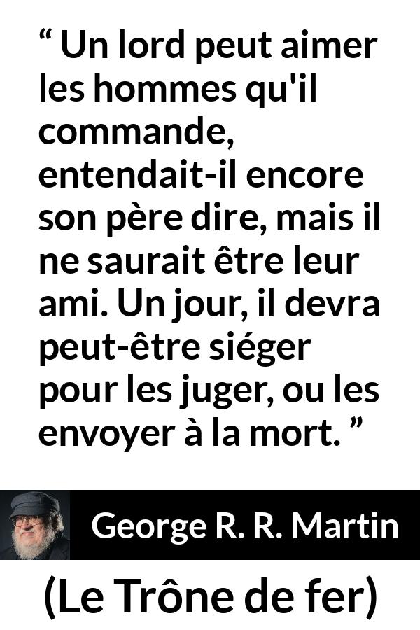 Citation de George R. R. Martin sur le jugement tirée du Trône de fer - Un lord peut aimer les hommes qu'il commande, entendait-il encore son père dire, mais il ne saurait être leur ami. Un jour, il devra peut-être siéger pour les juger, ou les envoyer à la mort.