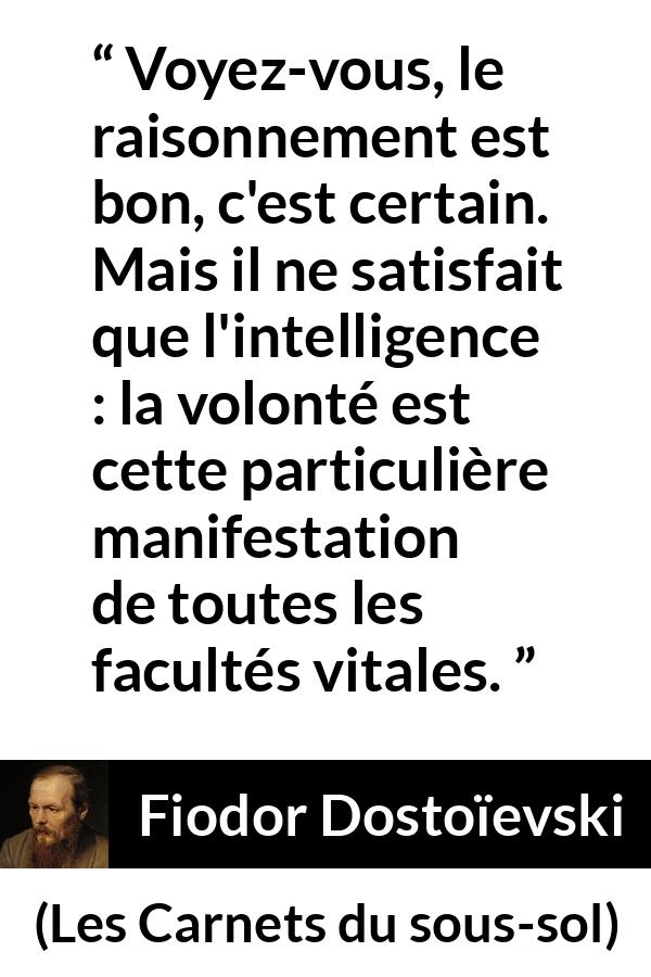 Citation de Fiodor Dostoïevski sur la raison tirée des Carnets du sous-sol - Voyez-vous, le raisonnement est bon, c'est certain. Mais il ne satisfait que l'intelligence : la volonté est cette particulière manifestation de toutes les facultés vitales.