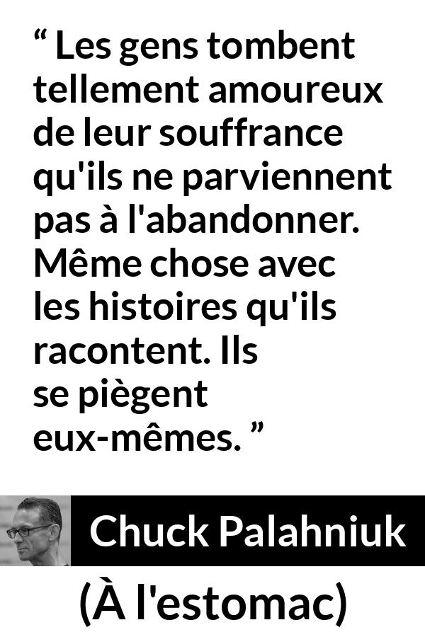 Citation de Chuck Palahniuk sur la douleur tirée de À l'estomac - Les gens tombent tellement amoureux de leur souffrance qu'ils ne parviennent pas à l'abandonner. Même chose avec les histoires qu'ils racontent. Ils se piègent eux-mêmes.