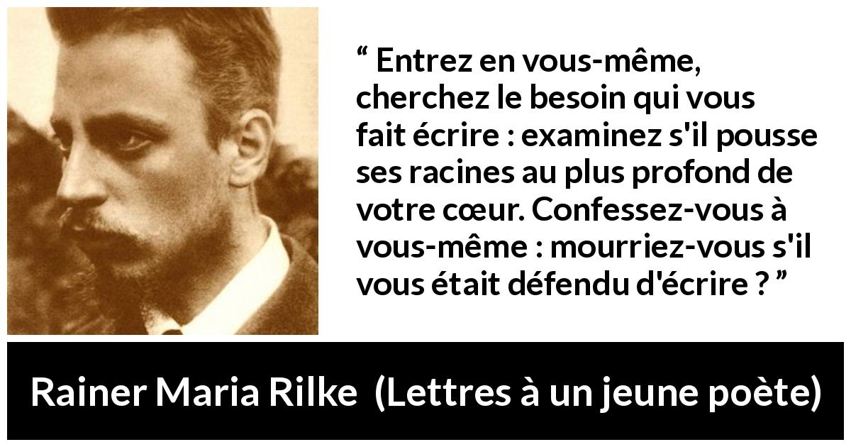 Citation de Rainer Maria Rilke sur le cœur tirée de Lettres à un jeune poète - Entrez en vous-même, cherchez le besoin qui vous fait écrire : examinez s'il pousse ses racines au plus profond de votre cœur. Confessez-vous à vous-même : mourriez-vous s'il vous était défendu d'écrire ?