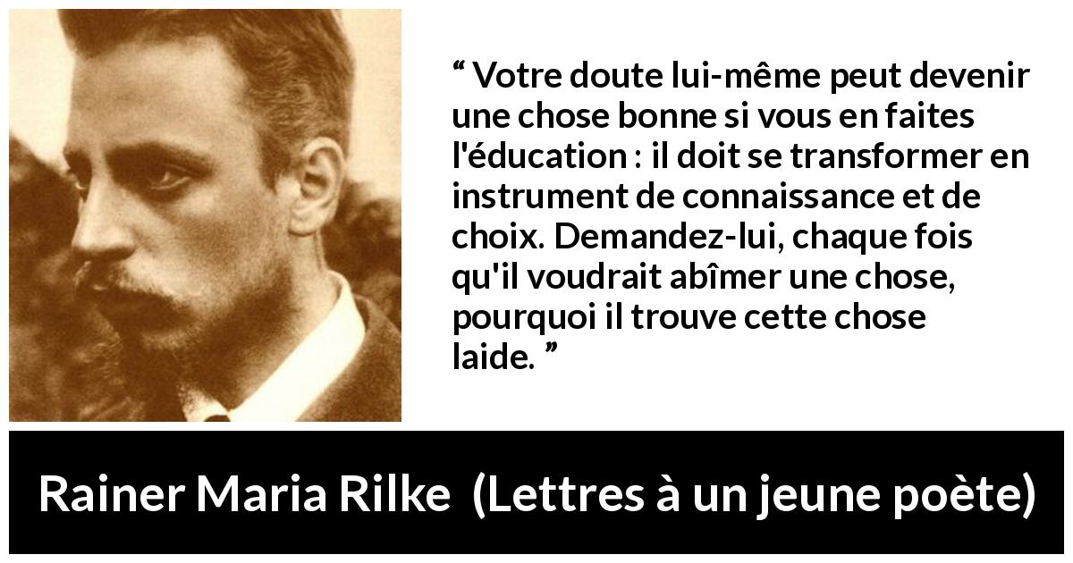 Citation de Rainer Maria Rilke sur le doute tirée de Lettres à un jeune poète - Votre doute lui-même peut devenir une chose bonne si vous en faites l'éducation : il doit se transformer en instrument de connaissance et de choix. Demandez-lui, chaque fois qu'il voudrait abîmer une chose, pourquoi il trouve cette chose laide.
