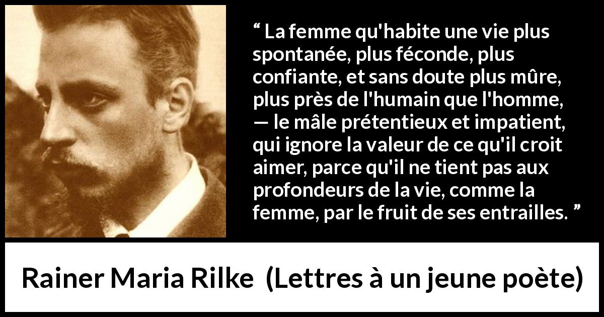 Citation de Rainer Maria Rilke sur les femmes tirée de Lettres à un jeune poète - La femme qu'habite une vie plus spontanée, plus féconde, plus confiante, et sans doute plus mûre, plus près de l'humain que l'homme, — le mâle prétentieux et impatient, qui ignore la valeur de ce qu'il croit aimer, parce qu'il ne tient pas aux profondeurs de la vie, comme la femme, par le fruit de ses entrailles.